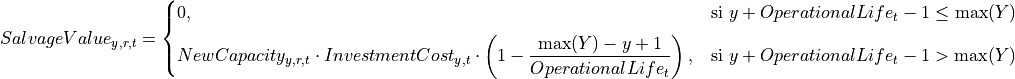 SalvageValue_{y,r,t} =
\begin{cases}
   0, & \text{si } y + OperationalLife_t - 1 \leq \max(Y) \\[6pt]
   NewCapacity_{y,r,t} \cdot InvestmentCost_{y,t}
   \cdot \left(1 - \dfrac{\max(Y) - y + 1}{OperationalLife_t}\right),
   & \text{si } y + OperationalLife_t - 1 > \max(Y)
\end{cases}
