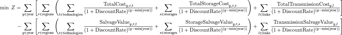 \min \; Z =
\sum_{y \in \text{year}}
\left[
    \sum_{r \in \text{regions}}
    \left(
        \sum_{t \in \text{technologies}}
        \frac{\text{TotalCost}_{y,r,t}}{(1+\text{DiscountRate})^{(y - \min(\text{year}))}}
        +
        \sum_{s \in \text{storages}}
        \frac{\text{TotalStorageCost}_{y,r,s}}{(1+\text{DiscountRate})^{(y - \min(\text{year}))}}
    \right)
    +
    \sum_{l \in \text{links}}
    \frac{\text{TotalTransmissionCost}_{y,l}}{(1+\text{DiscountRate})^{(y - \min(\text{year}))}}
\right]

-
\sum_{y \in \text{year}}
\left[
    \sum_{r \in \text{regions}}
    \left(
        \sum_{t \in \text{technologies}}
        \frac{\text{SalvageValue}_{y,r,t}}{(1+\text{DiscountRate})^{(y - \min(\text{year}))}}
        +
        \sum_{s \in \text{storages}}
        \frac{\text{StorageSalvageValue}_{y,r,s}}{(1+\text{DiscountRate})^{(y - \min(\text{year}))}}
    \right)
    +
    \sum_{l \in \text{links}}
    \frac{\text{TransmissionSalvageValue}_{y,l}}{(1+\text{DiscountRate})^{(y - \min(\text{year}))}}
\right]