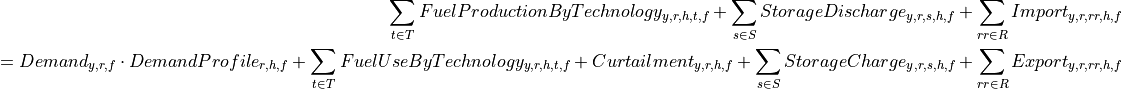 \sum_{t \in T} FuelProductionByTechnology_{y,r,h,t,f}
+ \sum_{s \in S} StorageDischarge_{y,r,s,h,f}
+ \sum_{rr \in R} Import_{y,r,rr,h,f}

=
Demand_{y,r,f} \cdot DemandProfile_{r,h,f}
+ \sum_{t \in T} FuelUseByTechnology_{y,r,h,t,f}
+ Curtailment_{y,r,h,f}
+ \sum_{s \in S} StorageCharge_{y,r,s,h,f}
+ \sum_{rr \in R} Export_{y,r,rr,h,f}